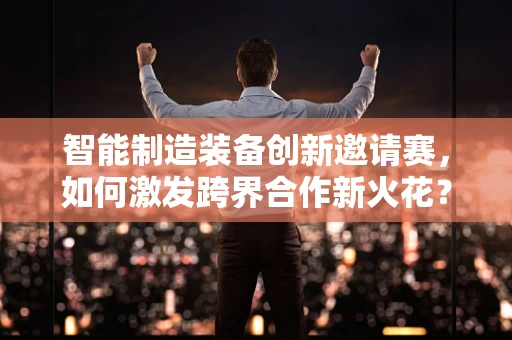 智能制造装备创新邀请赛，如何激发跨界合作新火花？