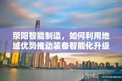 荥阳智能制造，如何利用地域优势推动装备智能化升级？