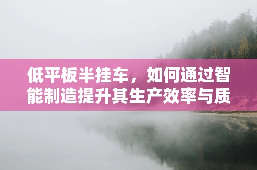 低平板半挂车，如何通过智能制造提升其生产效率与质量？