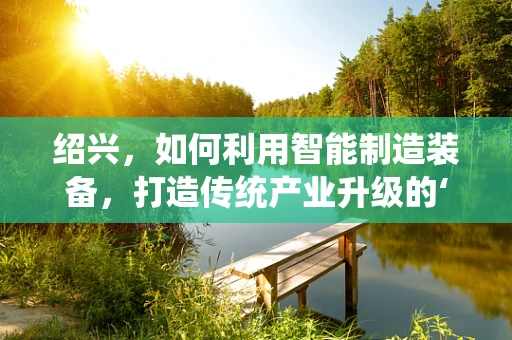 绍兴，如何利用智能制造装备，打造传统产业升级的‘智’高点？
