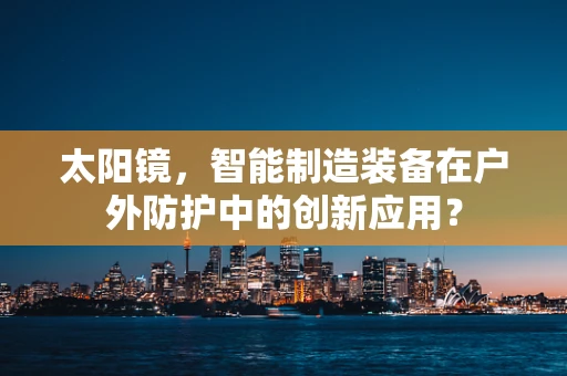 太阳镜，智能制造装备在户外防护中的创新应用？