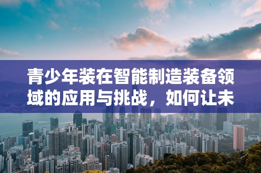 青少年装在智能制造装备领域的应用与挑战，如何让未来工匠更早接触智能技术？