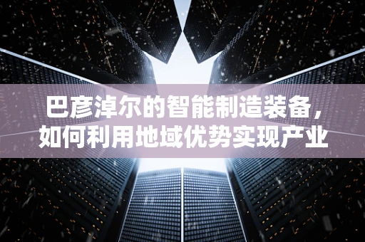 巴彦淖尔的智能制造装备，如何利用地域优势实现产业升级？