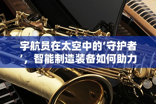 宇航员在太空中的‘守护者’，智能制造装备如何助力宇航安全？