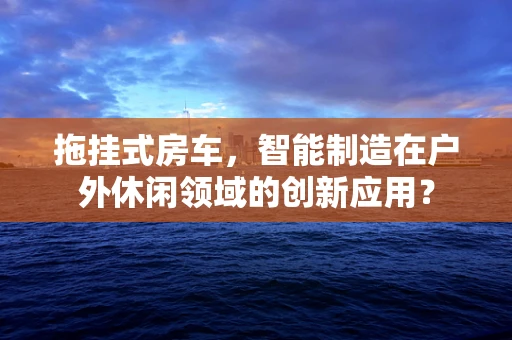 拖挂式房车，智能制造在户外休闲领域的创新应用？