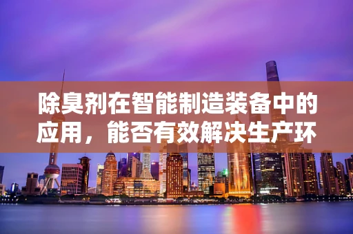 除臭剂在智能制造装备中的应用，能否有效解决生产环境中的异味问题？