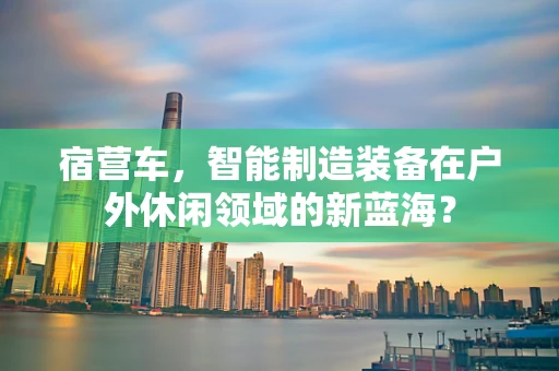 宿营车，智能制造装备在户外休闲领域的新蓝海？