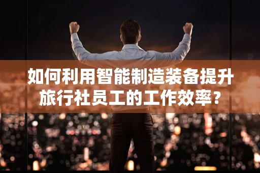如何利用智能制造装备提升旅行社员工的工作效率？