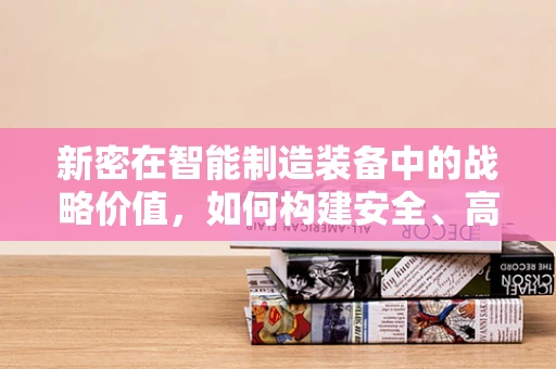 新密在智能制造装备中的战略价值，如何构建安全、高效的智能工厂？