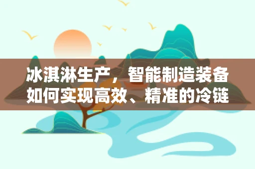 冰淇淋生产，智能制造装备如何实现高效、精准的冷链控制？
