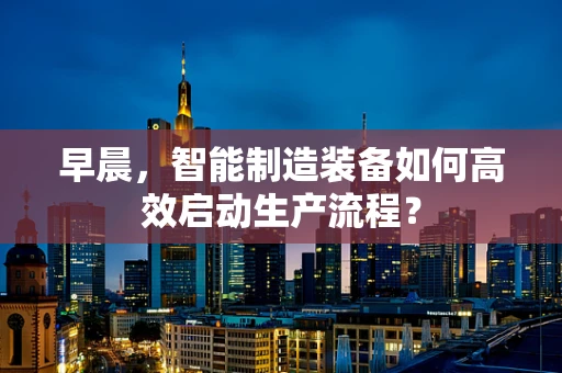 早晨，智能制造装备如何高效启动生产流程？