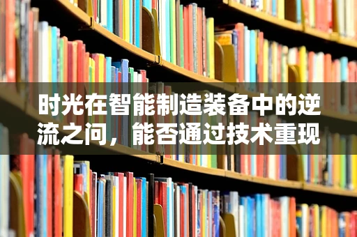 时光在智能制造装备中的逆流之问，能否通过技术重现历史生产过程？