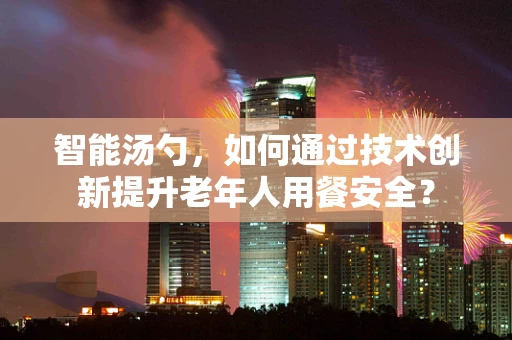 智能汤勺，如何通过技术创新提升老年人用餐安全？