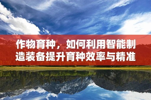 作物育种，如何利用智能制造装备提升育种效率与精准度？