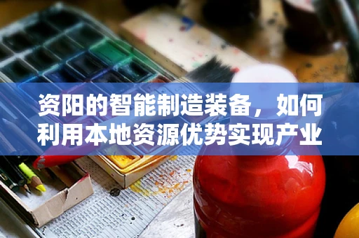 资阳的智能制造装备，如何利用本地资源优势实现产业升级？
