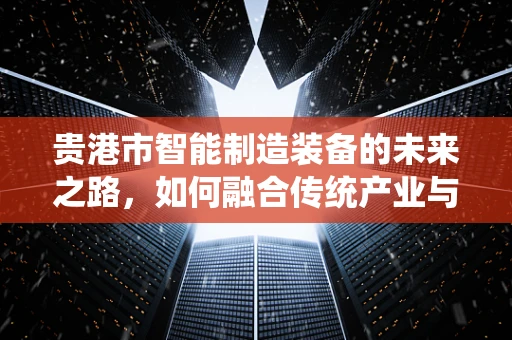 贵港市智能制造装备的未来之路，如何融合传统产业与现代技术？