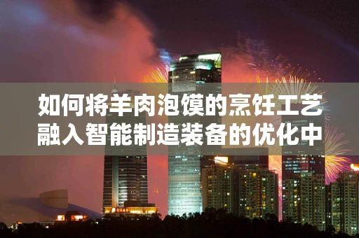 如何将羊肉泡馍的烹饪工艺融入智能制造装备的优化中？