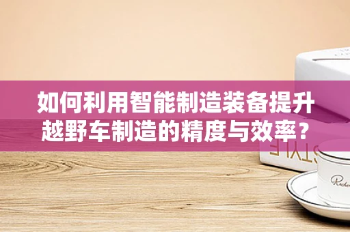 如何利用智能制造装备提升越野车制造的精度与效率？