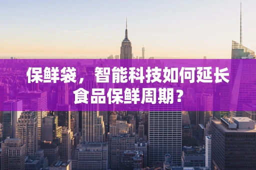 保鲜袋，智能科技如何延长食品保鲜周期？