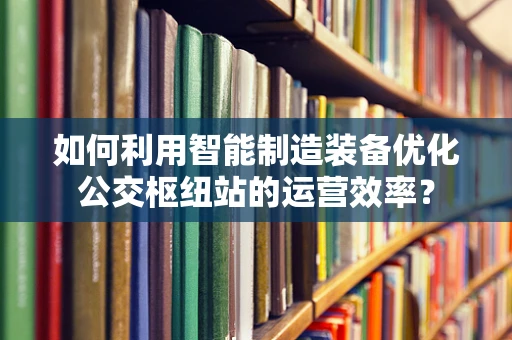 如何利用智能制造装备优化公交枢纽站的运营效率？