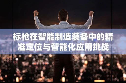 标枪在智能制造装备中的精准定位与智能化应用挑战
