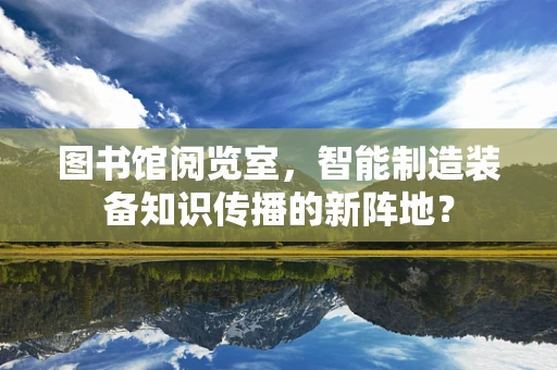 图书馆阅览室，智能制造装备知识传播的新阵地？