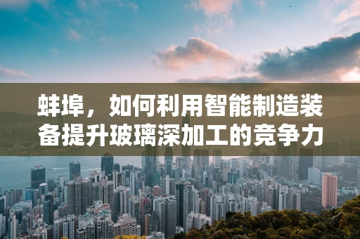 蚌埠，如何利用智能制造装备提升玻璃深加工的竞争力？