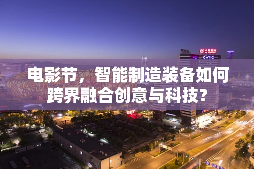 电影节，智能制造装备如何跨界融合创意与科技？
