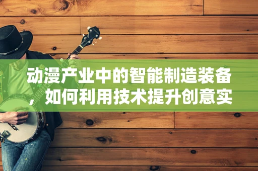 动漫产业中的智能制造装备，如何利用技术提升创意实现？