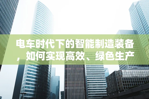 电车时代下的智能制造装备，如何实现高效、绿色生产？