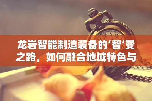 龙岩智能制造装备的‘智’变之路，如何融合地域特色与先进技术？