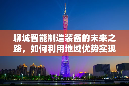 聊城智能制造装备的未来之路，如何利用地域优势实现产业升级？