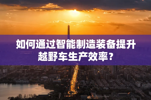 如何通过智能制造装备提升越野车生产效率？