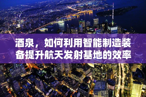 酒泉，如何利用智能制造装备提升航天发射基地的效率？