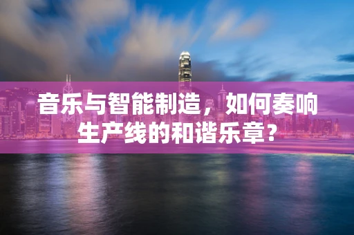音乐与智能制造，如何奏响生产线的和谐乐章？