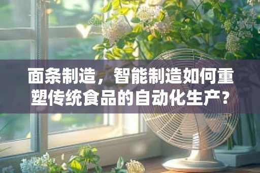 面条制造，智能制造如何重塑传统食品的自动化生产？