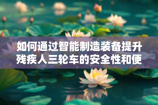 如何通过智能制造装备提升残疾人三轮车的安全性和便利性？