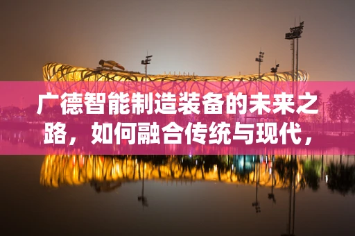 广德智能制造装备的未来之路，如何融合传统与现代，实现产业升级？