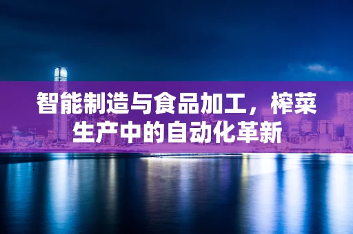 智能制造与食品加工，榨菜生产中的自动化革新