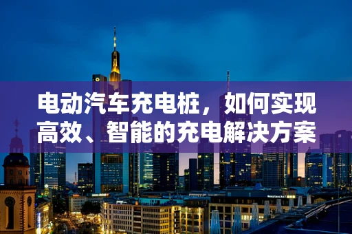 电动汽车充电桩，如何实现高效、智能的充电解决方案？