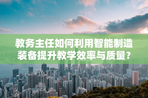 教务主任如何利用智能制造装备提升教学效率与质量？