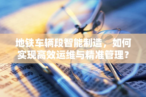 地铁车辆段智能制造，如何实现高效运维与精准管理？