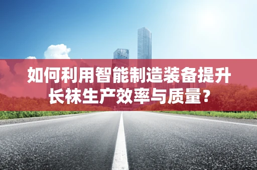 如何利用智能制造装备提升长袜生产效率与质量？