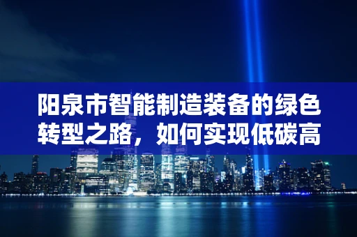 阳泉市智能制造装备的绿色转型之路，如何实现低碳高效发展？