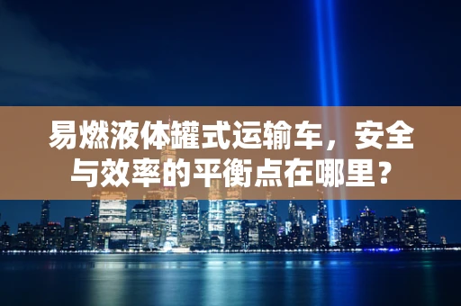 易燃液体罐式运输车，安全与效率的平衡点在哪里？