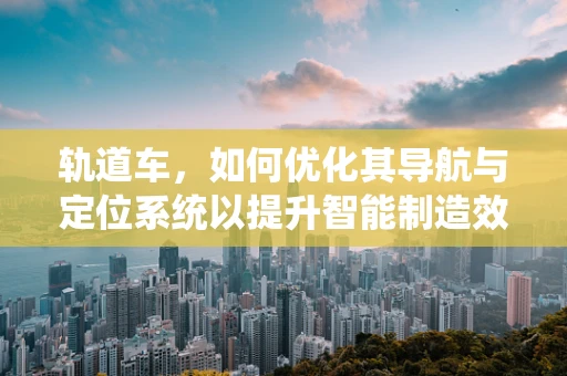 轨道车，如何优化其导航与定位系统以提升智能制造效率？
