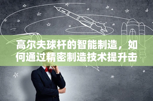 高尔夫球杆的智能制造，如何通过精密制造技术提升击球表现？