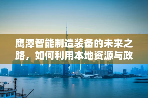 鹰潭智能制造装备的未来之路，如何利用本地资源与政策优势？