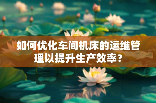 如何优化车间机床的运维管理以提升生产效率？