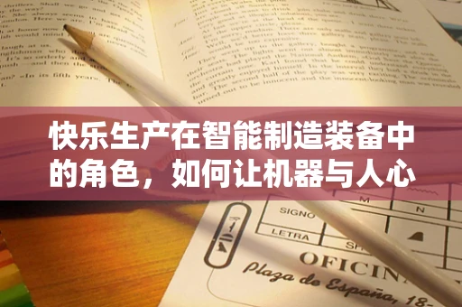 快乐生产在智能制造装备中的角色，如何让机器与人心跳共鸣？